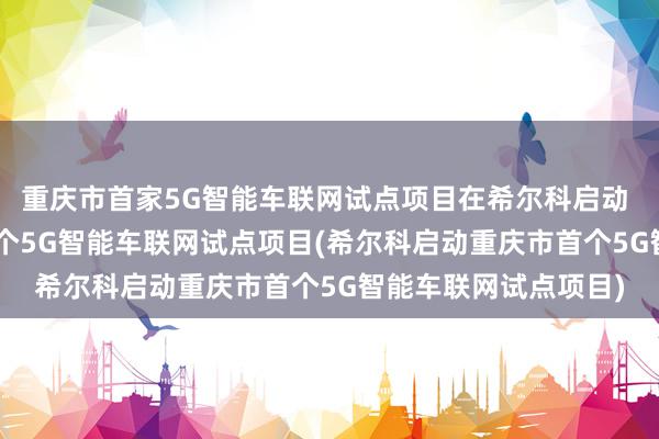 重庆市首家5G智能车联网试点项目在希尔科启动 - 希尔科启动重庆首个5G智能车联网试点项目(希尔科启动重庆市首个5G智能车联网试点项目)