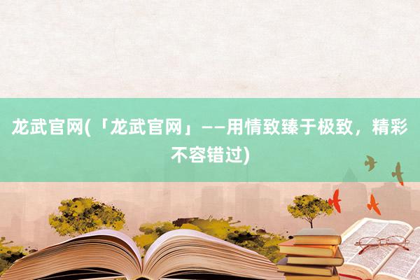 龙武官网(「龙武官网」——用情致臻于极致，精彩不容错过)